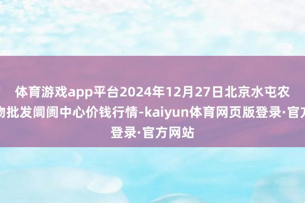 体育游戏app平台2024年12月27日北京水屯农副产物批发阛阓中心价钱行情-kaiyun体育网页版登录·官方网站