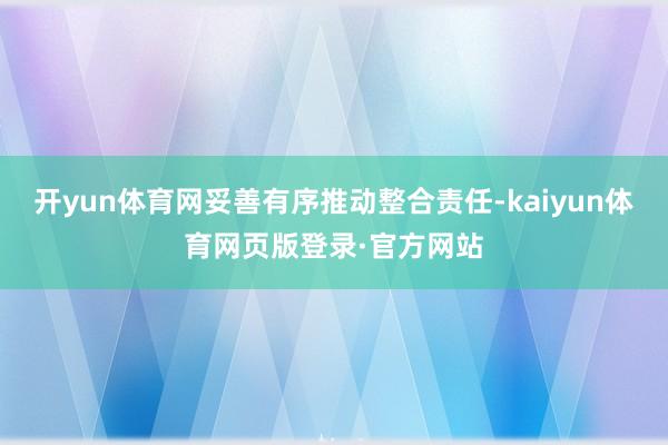 开yun体育网妥善有序推动整合责任-kaiyun体育网页版登录·官方网站