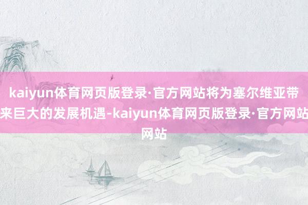 kaiyun体育网页版登录·官方网站将为塞尔维亚带来巨大的发展机遇-kaiyun体育网页版登录·官方网站