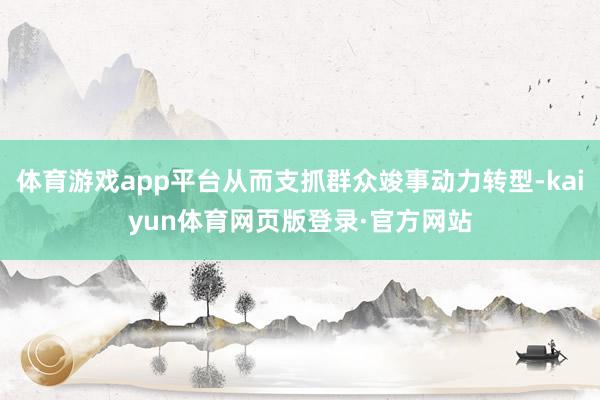 体育游戏app平台从而支抓群众竣事动力转型-kaiyun体育网页版登录·官方网站