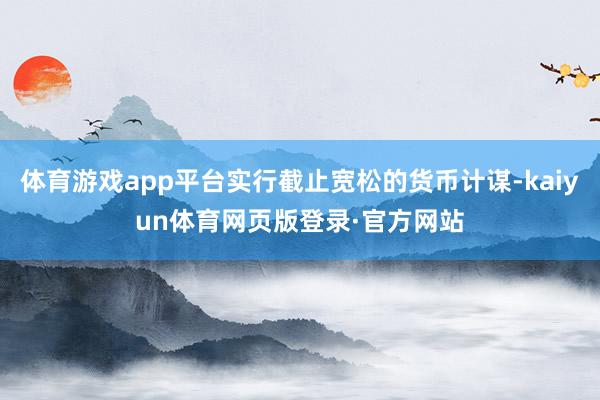 体育游戏app平台实行截止宽松的货币计谋-kaiyun体育网页版登录·官方网站