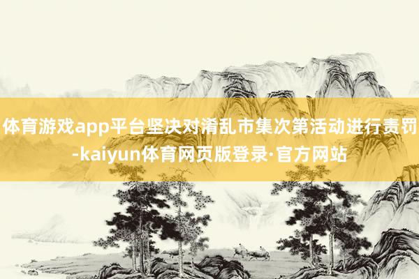 体育游戏app平台坚决对淆乱市集次第活动进行责罚-kaiyun体育网页版登录·官方网站