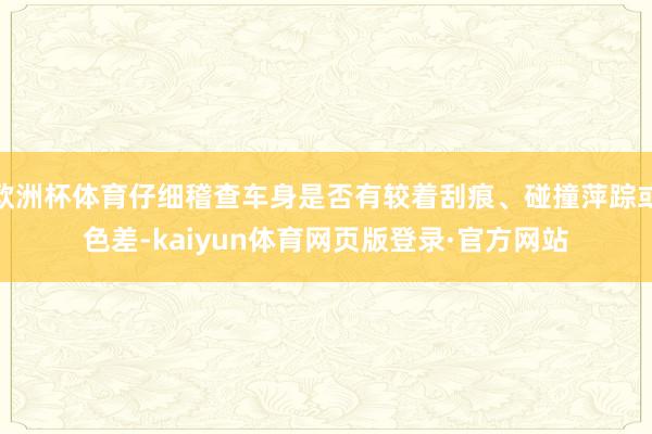 欧洲杯体育仔细稽查车身是否有较着刮痕、碰撞萍踪或色差-kaiyun体育网页版登录·官方网站