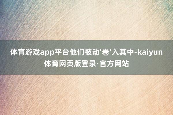 体育游戏app平台他们被动‘卷’入其中-kaiyun体育网页版登录·官方网站