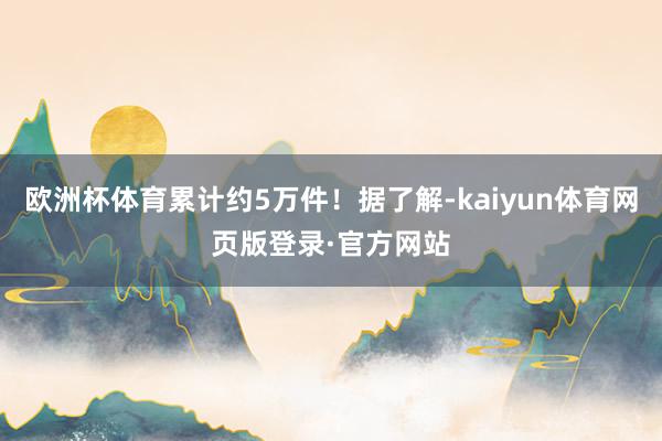 欧洲杯体育累计约5万件！据了解-kaiyun体育网页版登录·官方网站