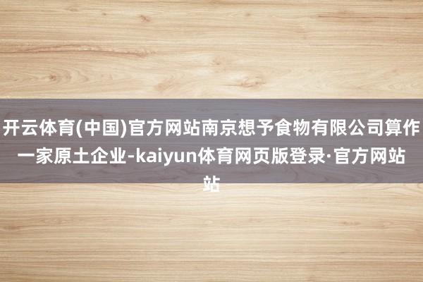 开云体育(中国)官方网站南京想予食物有限公司算作一家原土企业-kaiyun体育网页版登录·官方网站