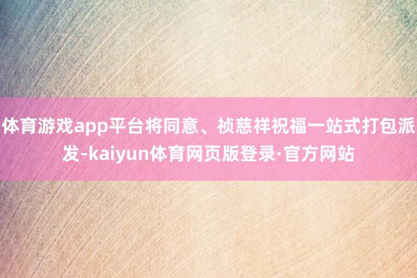 体育游戏app平台将同意、祯慈祥祝福一站式打包派发-kaiyun体育网页版登录·官方网站