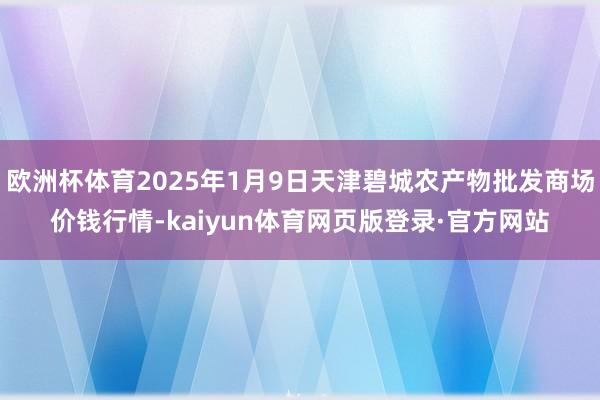 欧洲杯体育2025年1月9日天津碧城农产物批发商场价钱行情-kaiyun体育网页版登录·官方网站