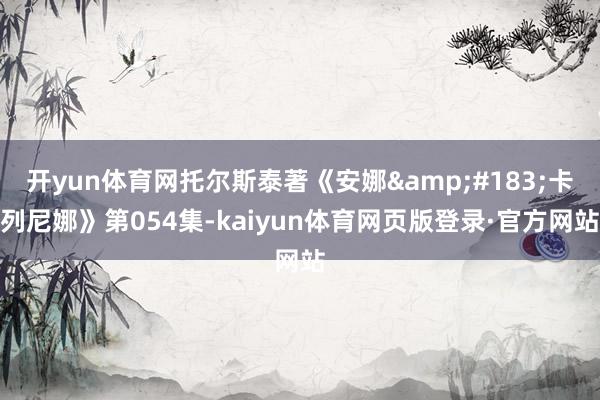 开yun体育网托尔斯泰著《安娜·卡列尼娜》第054集-kaiyun体育网页版登录·官方网站