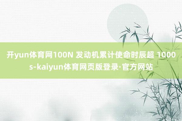 开yun体育网100N 发动机累计使命时辰超 1000s-kaiyun体育网页版登录·官方网站