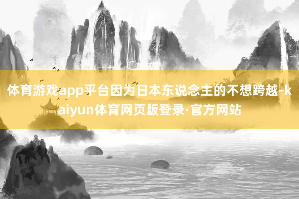 体育游戏app平台因为日本东说念主的不想跨越-kaiyun体育网页版登录·官方网站