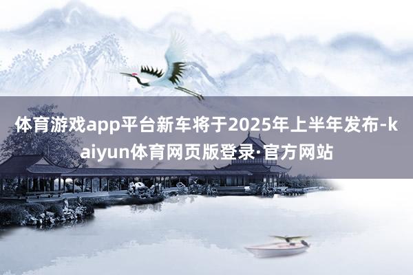 体育游戏app平台新车将于2025年上半年发布-kaiyun体育网页版登录·官方网站