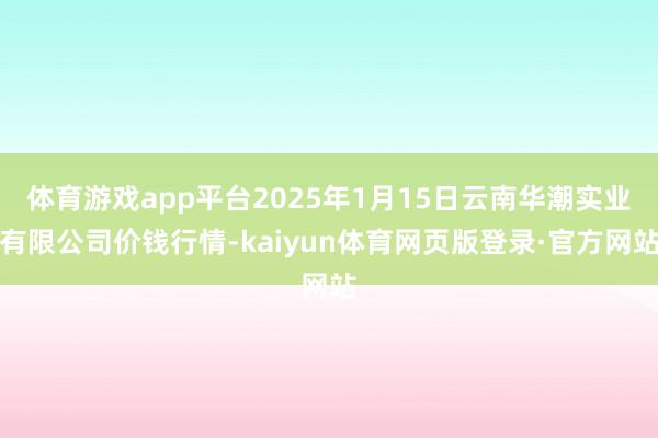 体育游戏app平台2025年1月15日云南华潮实业有限公司价钱行情-kaiyun体育网页版登录·官方网站