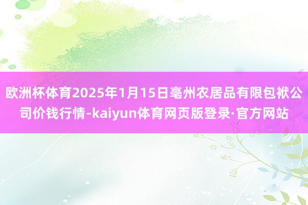 欧洲杯体育2025年1月15日亳州农居品有限包袱公司价钱行情-kaiyun体育网页版登录·官方网站