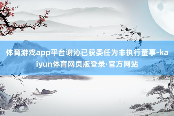 体育游戏app平台　　谢沁已获委任为非执行董事-kaiyun体育网页版登录·官方网站