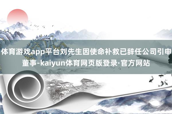 体育游戏app平台刘先生因使命补救已辞任公司引申董事-kaiyun体育网页版登录·官方网站