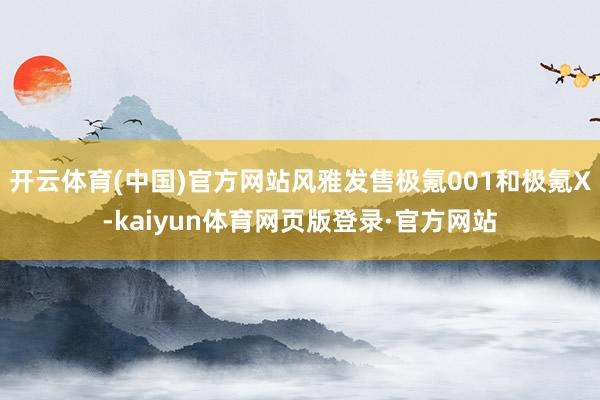 开云体育(中国)官方网站风雅发售极氪001和极氪X-kaiyun体育网页版登录·官方网站