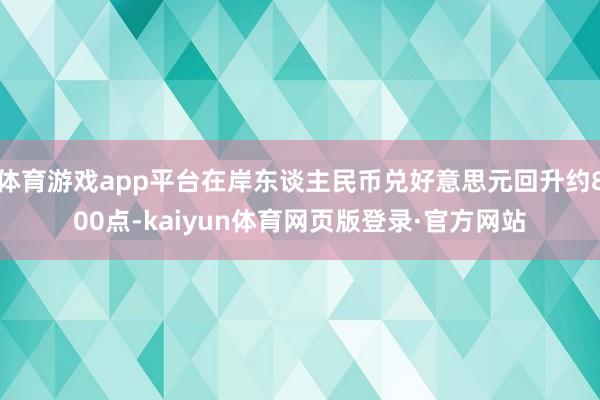 体育游戏app平台在岸东谈主民币兑好意思元回升约800点-kaiyun体育网页版登录·官方网站