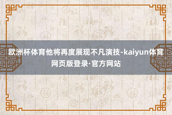 欧洲杯体育他将再度展现不凡演技-kaiyun体育网页版登录·官方网站