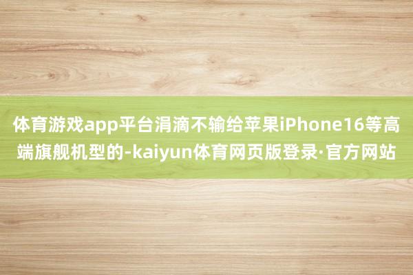 体育游戏app平台涓滴不输给苹果iPhone16等高端旗舰机型的-kaiyun体育网页版登录·官方网站