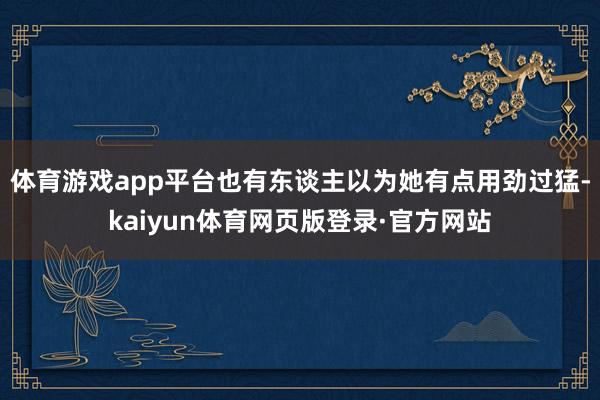 体育游戏app平台也有东谈主以为她有点用劲过猛-kaiyun体育网页版登录·官方网站