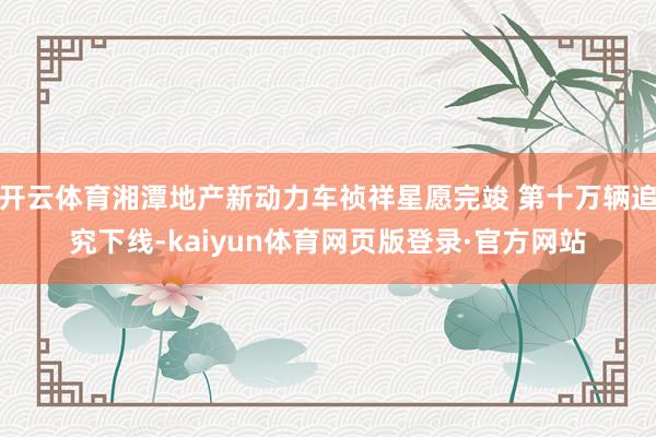 开云体育湘潭地产新动力车祯祥星愿完竣 第十万辆追究下线-kaiyun体育网页版登录·官方网站