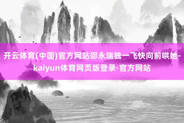 开云体育(中国)官方网站邵永瑞独一飞快向前哄她-kaiyun体育网页版登录·官方网站
