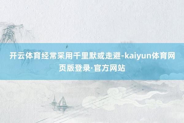 开云体育经常采用千里默或走避-kaiyun体育网页版登录·官方网站