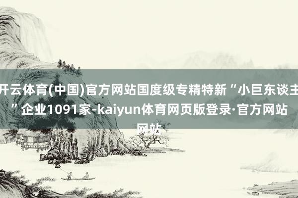 开云体育(中国)官方网站国度级专精特新“小巨东谈主”企业1091家-kaiyun体育网页版登录·官方网站