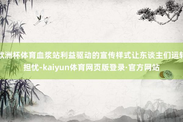 欧洲杯体育血浆站利益驱动的宣传样式让东谈主们运转担忧-kaiyun体育网页版登录·官方网站