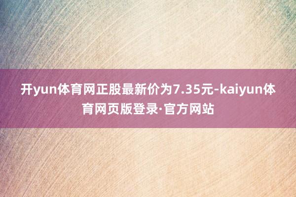 开yun体育网正股最新价为7.35元-kaiyun体育网页版登录·官方网站