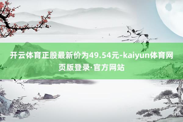 开云体育正股最新价为49.54元-kaiyun体育网页版登录·官方网站