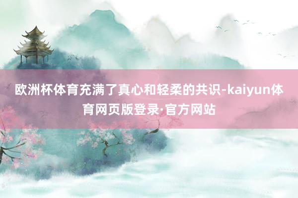 欧洲杯体育充满了真心和轻柔的共识-kaiyun体育网页版登录·官方网站