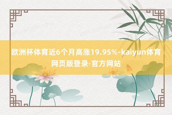 欧洲杯体育近6个月高涨19.95%-kaiyun体育网页版登录·官方网站