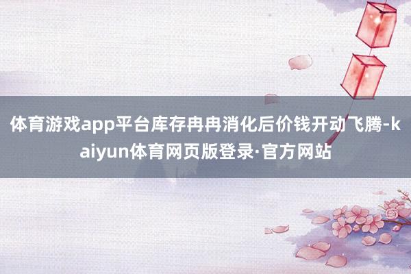 体育游戏app平台库存冉冉消化后价钱开动飞腾-kaiyun体育网页版登录·官方网站