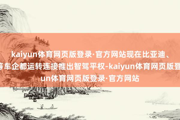 kaiyun体育网页版登录·官方网站现在比亚迪、长安、小鹏等车企都运转连接推出智驾平权-kaiyun体育网页版登录·官方网站