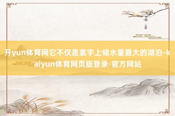 开yun体育网它不仅是寰宇上储水量最大的湖泊-kaiyun体育网页版登录·官方网站