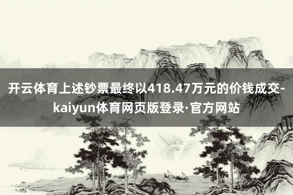 开云体育上述钞票最终以418.47万元的价钱成交-kaiyun体育网页版登录·官方网站