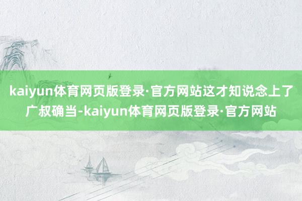kaiyun体育网页版登录·官方网站这才知说念上了广叔确当-kaiyun体育网页版登录·官方网站
