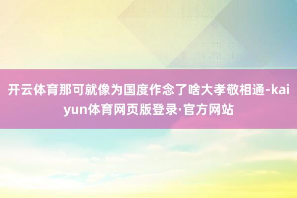 开云体育那可就像为国度作念了啥大孝敬相通-kaiyun体育网页版登录·官方网站