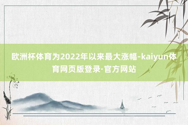 欧洲杯体育为2022年以来最大涨幅-kaiyun体育网页版登录·官方网站