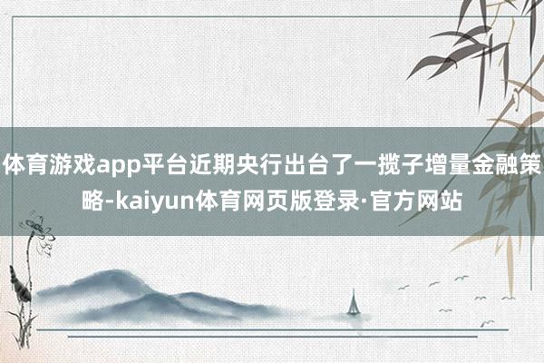 体育游戏app平台近期央行出台了一揽子增量金融策略-kaiyun体育网页版登录·官方网站