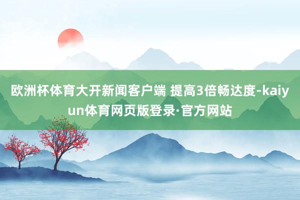 欧洲杯体育大开新闻客户端 提高3倍畅达度-kaiyun体育网页版登录·官方网站