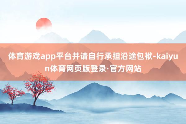 体育游戏app平台并请自行承担沿途包袱-kaiyun体育网页版登录·官方网站