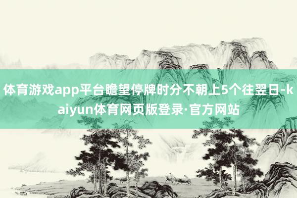 体育游戏app平台瞻望停牌时分不朝上5个往翌日-kaiyun体育网页版登录·官方网站